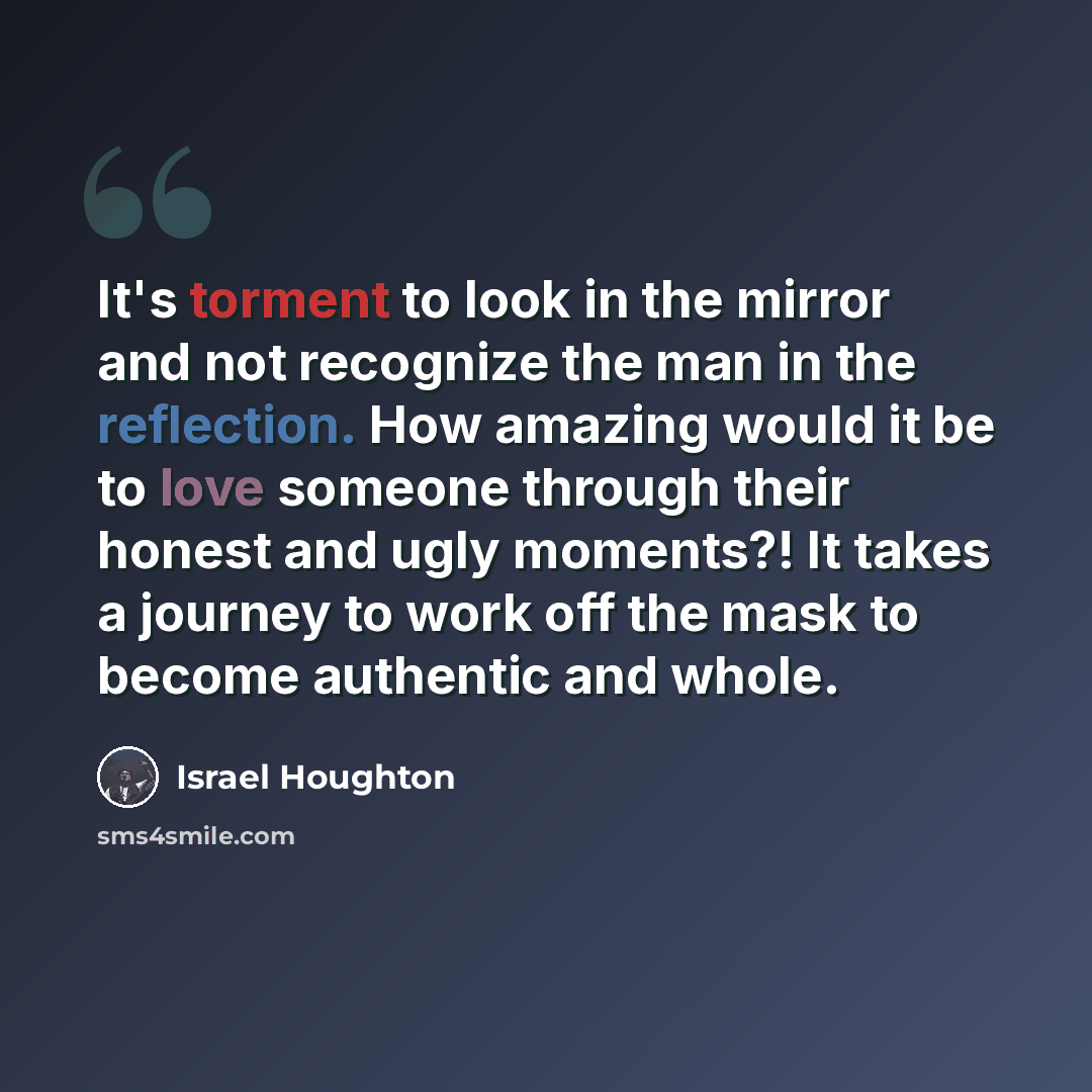 “It's torment to look in the mirror and not recognize the man in the reflection. How amazing would it be to love someone through their honest and ugly moments?! It takes a journey to work off the mask to become authentic and whole.” quote by Israel Houghton