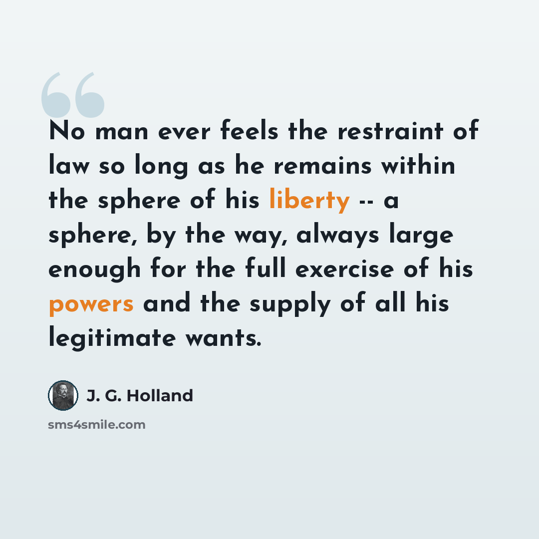 “No man ever feels the restraint of law so long as he remains within the sphere of his liberty -- a sphere, by the way, always large enough for the full exercise of his powers and the supply of all his legitimate wants.” quote by J. G. Holland