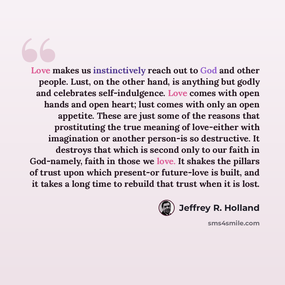 “Love makes us instinctively reach out to God and other people. Lust, on the other hand, is anything but godly and celebrates self-indulgence. Love comes with open hands and open heart; lust comes with only an open appetite. These are just some of the reasons that prostituting the true meaning of…” quote by Jeffrey R. Holland