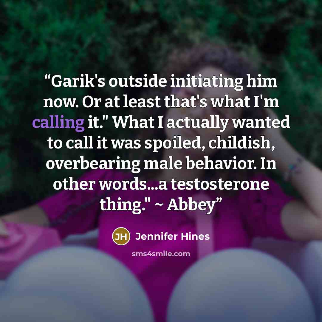 “Garik's outside initiating him now. Or at least that's what I'm calling it." What I actually wanted to call it was spoiled, childish, overbearing male behavior. In other words...a testosterone thing." ~ Abbey” quote by Jennifer Hines