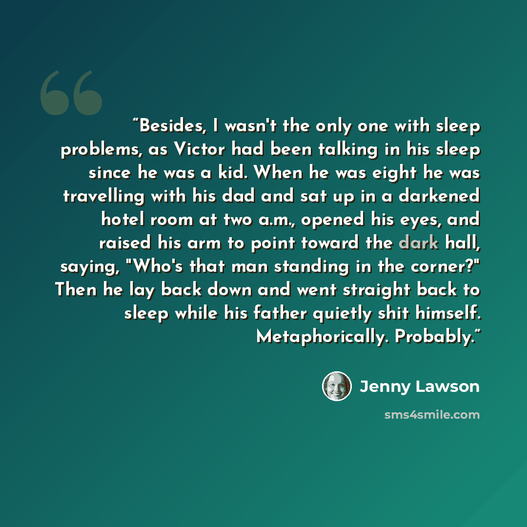 “Besides, I wasn't the only one with sleep problems, as Victor had been talking in his sleep since he was a kid. When he was eight he was travelling with his dad and sat up in a darkened hotel room at two a.m., opened his eyes, and raised his arm to point toward the dark hall, saying, "Who's that…” quote by Jenny Lawson