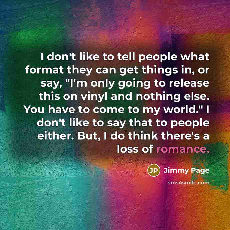 “I don't like to tell people what format they can get things in, or say, "I'm only going to release this on vinyl and nothing else. You have to come to my world." I don't like to say that to people either. But, I do think there's a loss of romance.” quote by Jimmy Page