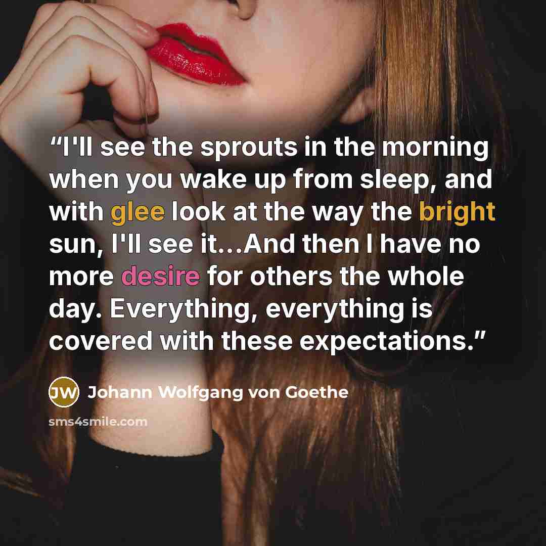 “I'll see the sprouts in the morning when you wake up from sleep, and with glee look at the way the bright sun, I'll see it...And then I have no more desire for others the whole day. Everything, everything is covered with these expectations.” quote by Johann Wolfgang von Goethe