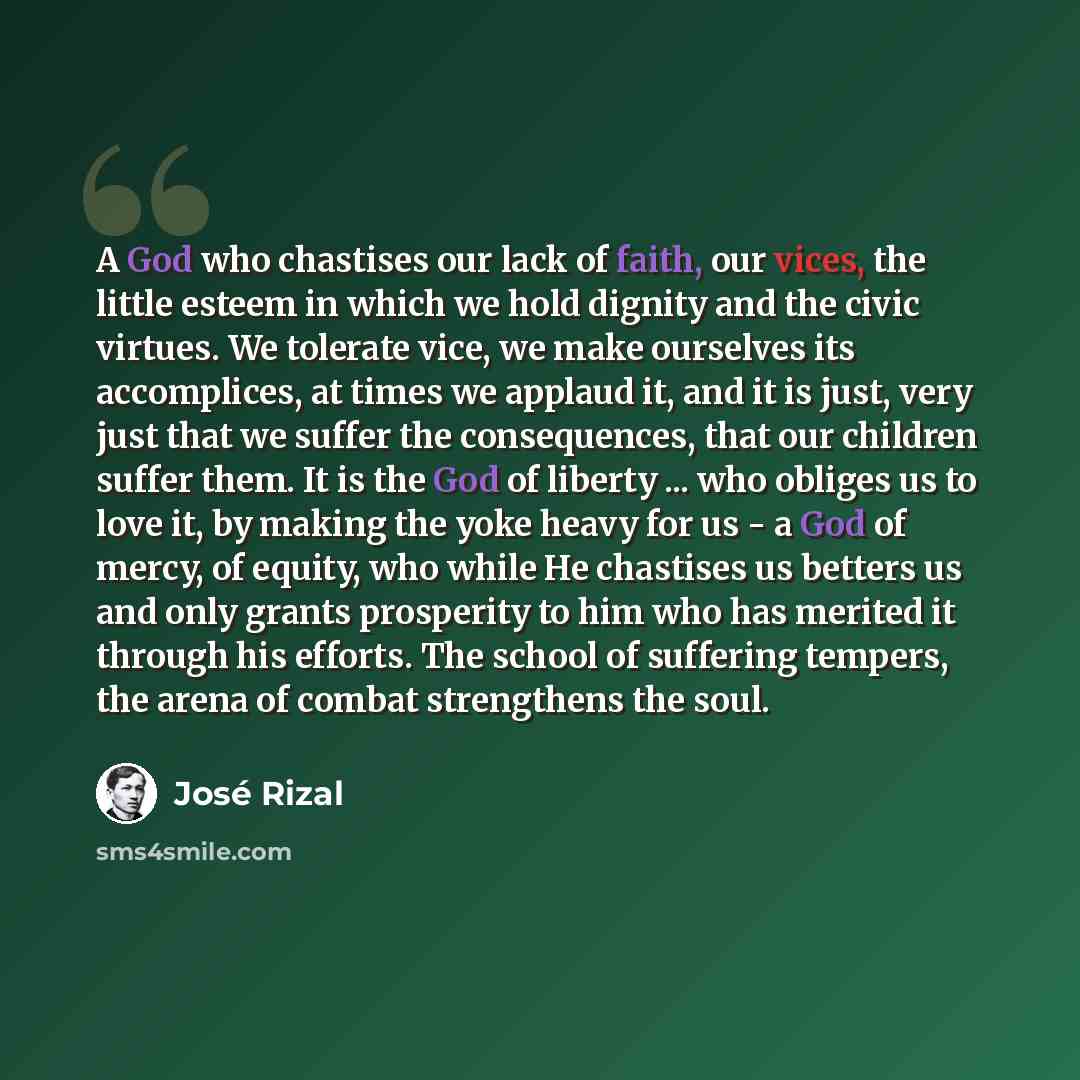 “A God who chastises our lack of faith, our vices, the little esteem in which we hold dignity and the civic virtues. We tolerate vice, we make ourselves its accomplices, at times we applaud it, and it is just, very just that we suffer the consequences, that our children suffer them. It is the God…” quote by Jose Rizal