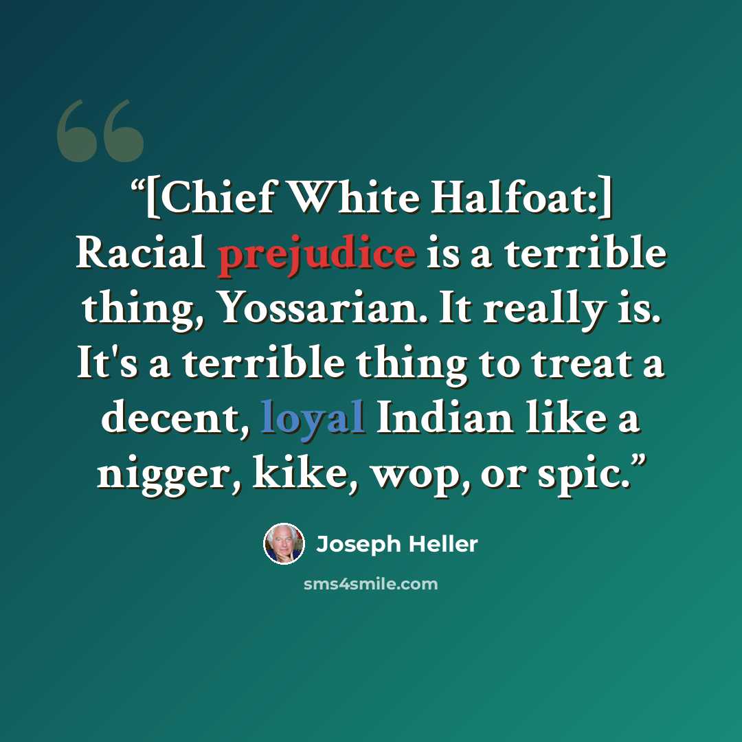 “[Chief White Halfoat:] Racial prejudice is a terrible thing, Yossarian. It really is. It's a terrible thing to treat a decent, loyal Indian like a nigger, kike, wop, or spic.” quote by Joseph Heller