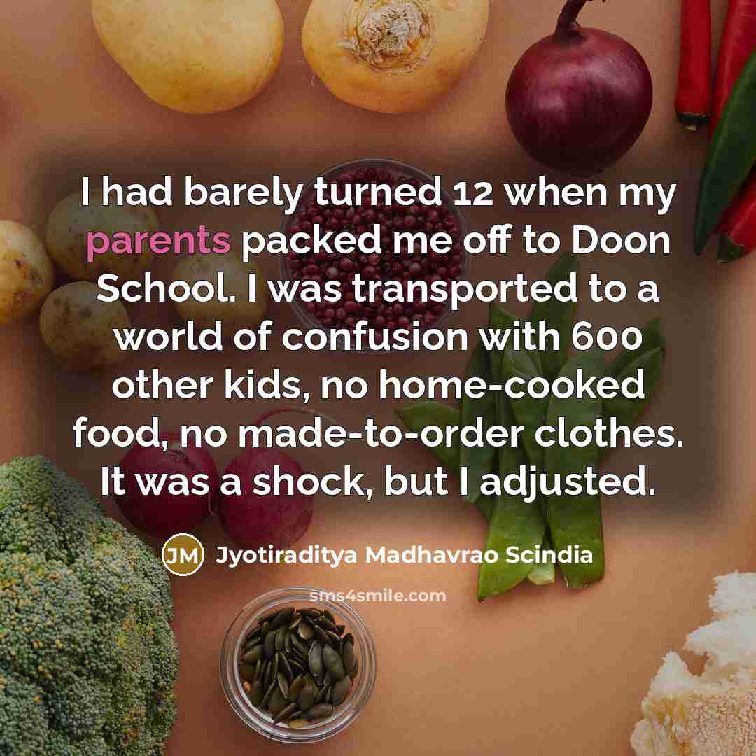 “I had barely turned 12 when my parents packed me off to Doon School. I was transported to a world of confusion with 600 other kids, no home-cooked food, no made-to-order clothes. It was a shock, but I adjusted.” quote by Jyotiraditya Madhavrao Scindia