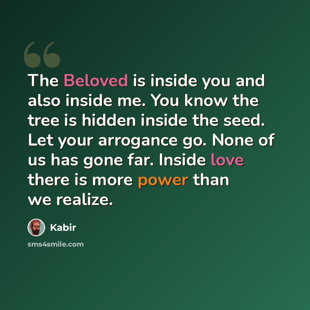 “The Beloved is inside you and also inside me. You know the tree is hidden inside the seed. Let your arrogance go. None of us has gone far. Inside love there is more power than we realize.” quote by Kabir