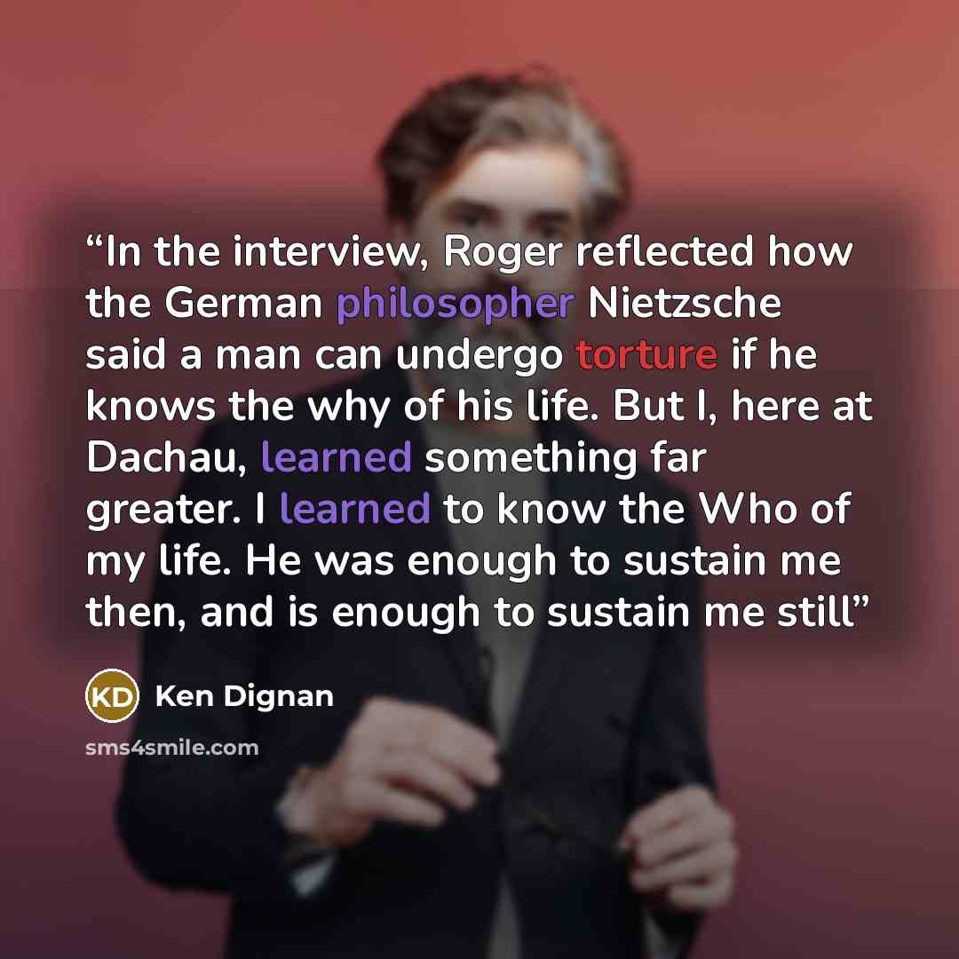 “In the interview, Roger reflected how the German philosopher Nietzsche said a man can undergo torture if he knows the why of his life. But I, here at Dachau, learned something far greater. I learned to know the Who of my life. He was enough to sustain me then, and is enough to sustain me still” quote by Ken Dignan