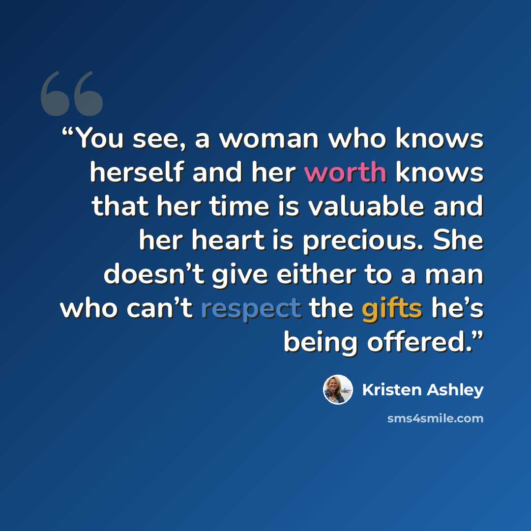 “You see, a woman who knows herself and her worth knows that her time is valuable and her heart is precious. She doesn’t give either to a man who can’t respect the gifts he’s being offered.” quote by Kristen Ashley