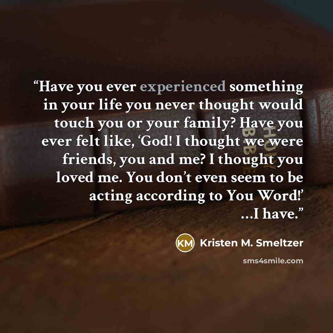 “Have you ever experienced something in your life you never thought would touch you or your family? Have you ever felt like, ‘God! I thought we were friends, you and me? I thought you loved me. You don’t even seem to be acting according to You Word!’ …I have.” quote by Kristen M. Smeltzer