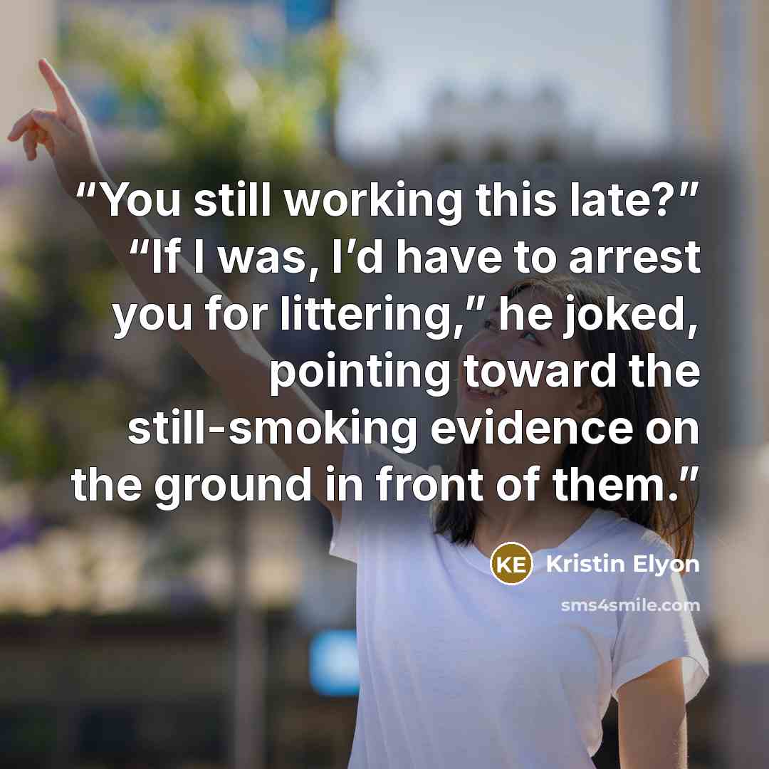 “You still working this late?” “If I was, I’d have to arrest you for littering,” he joked, pointing toward the still-smoking evidence on the ground in front of them.” quote by Kristin Elyon
