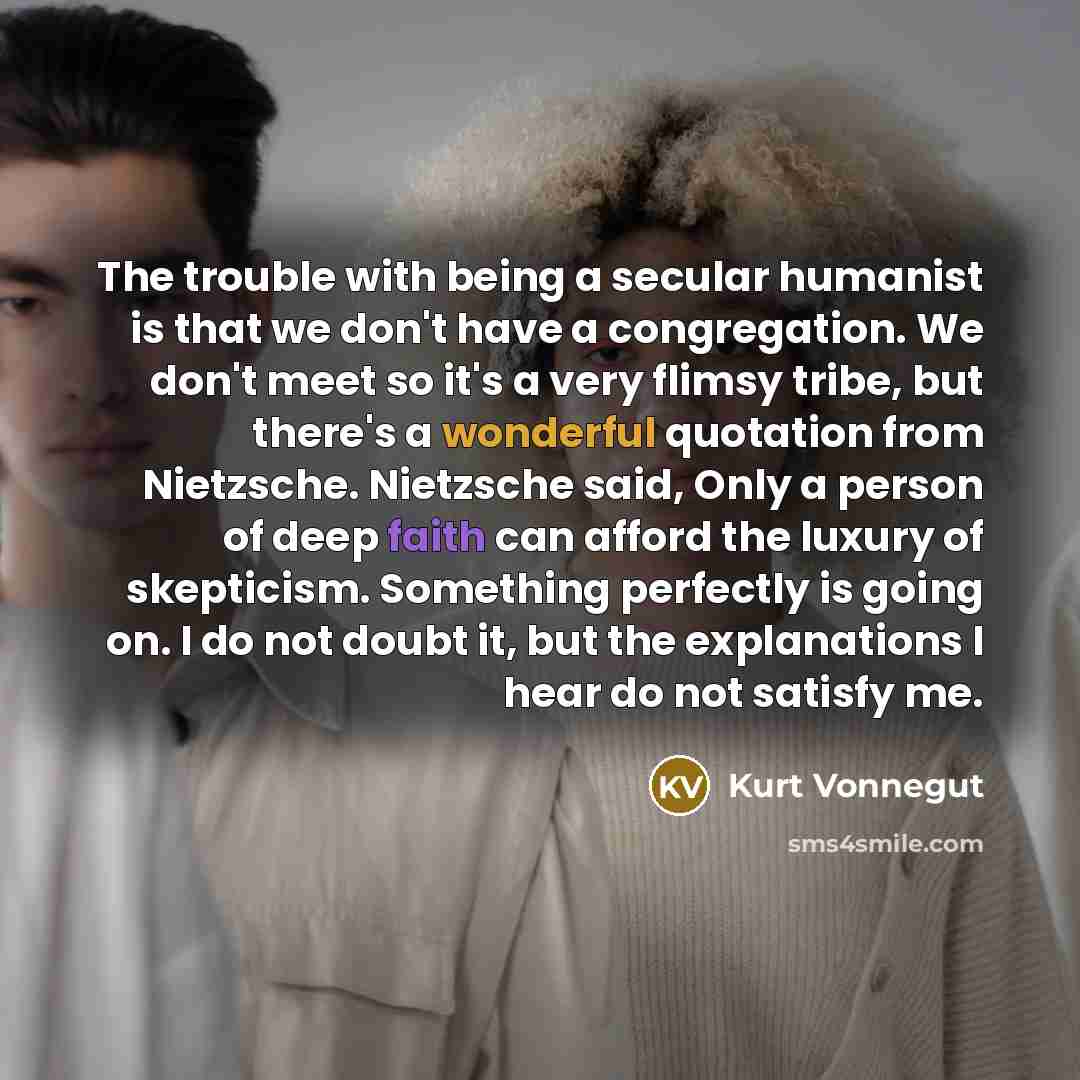 “The trouble with being a secular humanist is that we don't have a congregation. We don't meet so it's a very flimsy tribe, but there's a wonderful quotation from Nietzsche. Nietzsche said, Only a person of deep faith can afford the luxury of skepticism. Something perfectly is going on. I do not…” quote by Kurt Vonnegut
