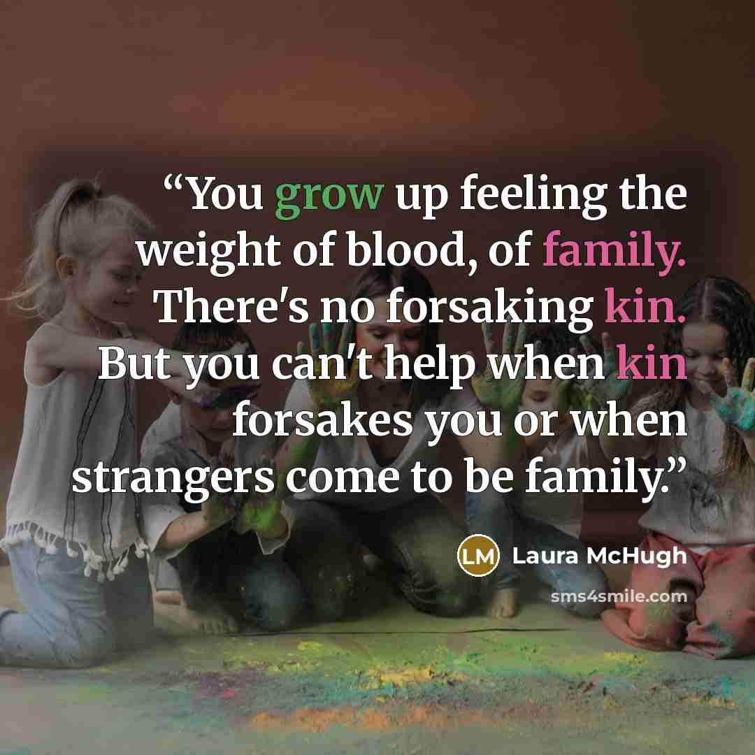“You grow up feeling the weight of blood, of family. There's no forsaking kin. But you can't help when kin forsakes you or when strangers come to be family.” quote by Laura McHugh