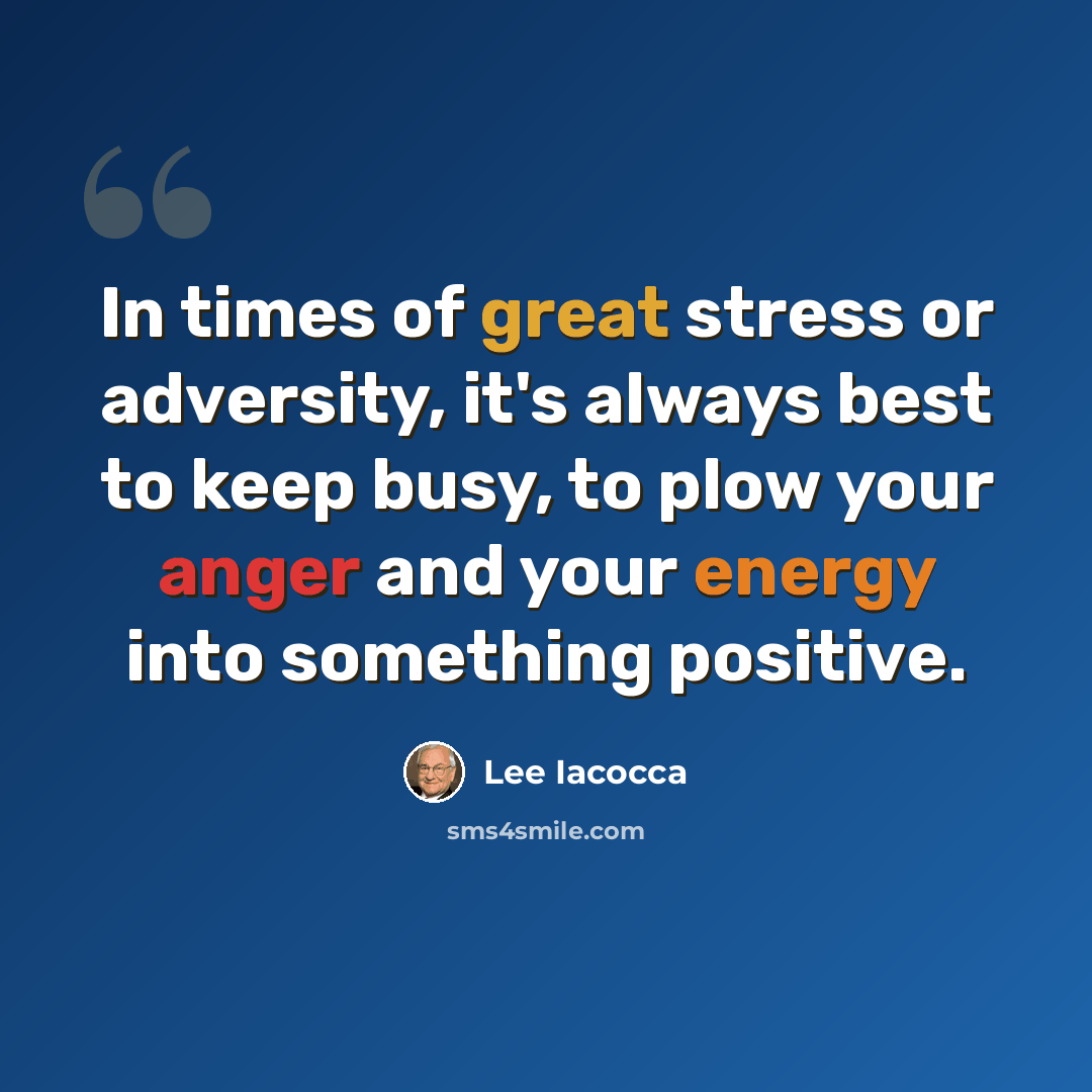 “In times of great stress or adversity, it's always best to keep busy, to plow your anger and your energy into something positive.” quote by Lee Iacocca