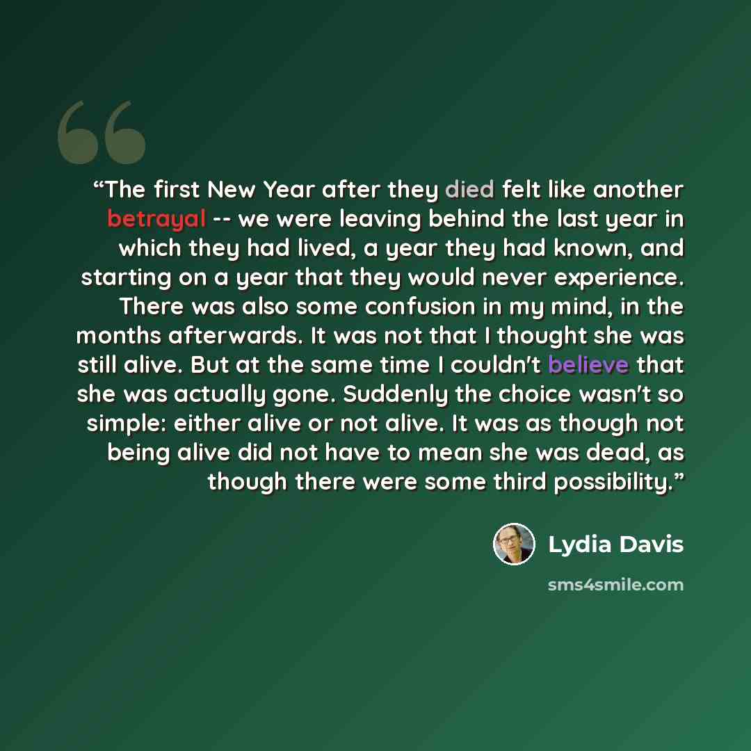 “The first New Year after they died felt like another betrayal -- we were leaving behind the last year in which they had lived, a year they had known, and starting on a year that they would never experience. There was also some confusion in my mind, in the months afterwards. It was not that I…” quote by Lydia Davis