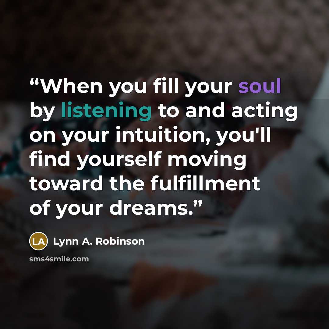 “When you fill your soul by listening to and acting on your intuition, you'll find yourself moving toward the fulfillment of your dreams.” quote by Lynn A. Robinson