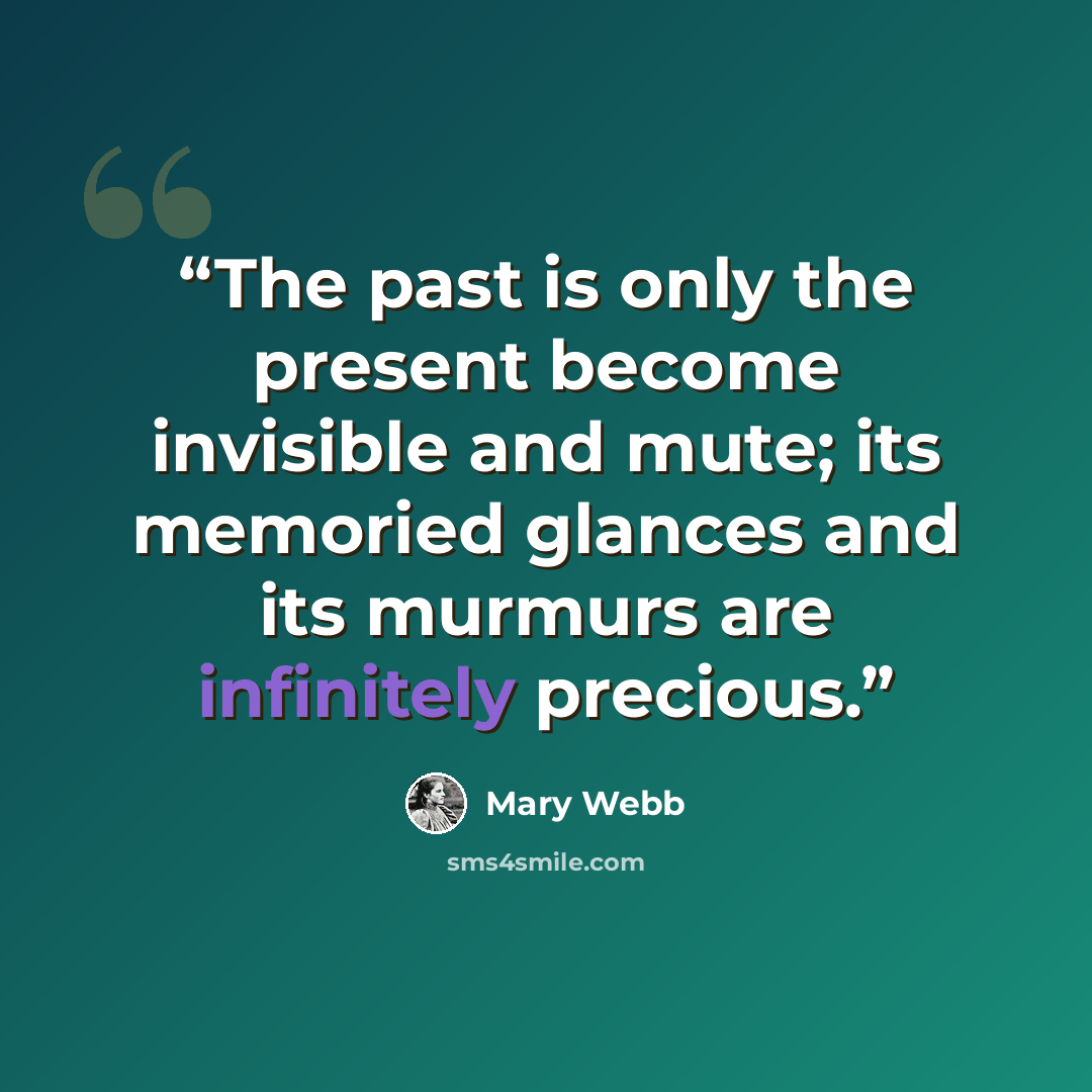 “The past is only the present become invisible and mute; its memoried glances and its murmurs are infinitely precious.” quote by Mary Webb