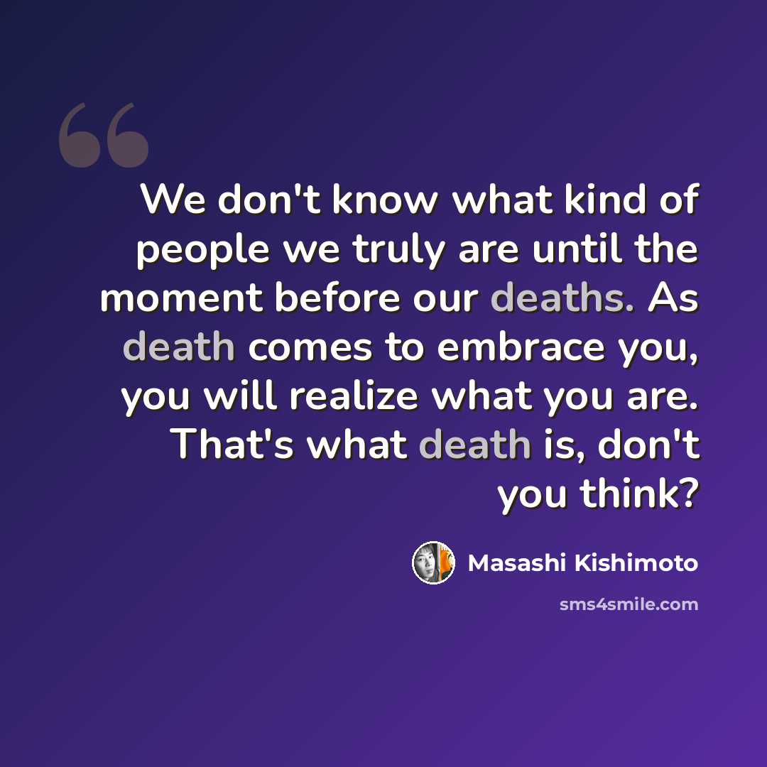 “We don't know what kind of people we truly are until the moment before our deaths. As death comes to embrace you, you will realize what you are. That's what death is, don't you think?” quote by Masashi Kishimoto