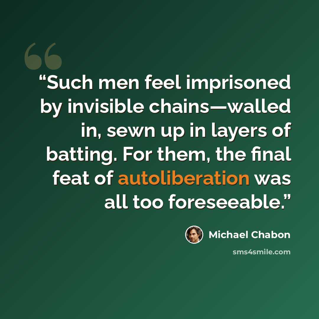 “Such men feel imprisoned by invisible chains—walled in, sewn up in layers of batting. For them, the final feat of autoliberation was all too foreseeable.” quote by Michael Chabon