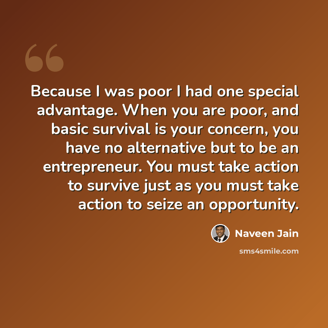 “Because I was poor I had one special advantage. When you are poor, and basic survival is your concern, you have no alternative but to be an entrepreneur. You must take action to survive just as you must take action to seize an opportunity.” quote by Naveen Jain