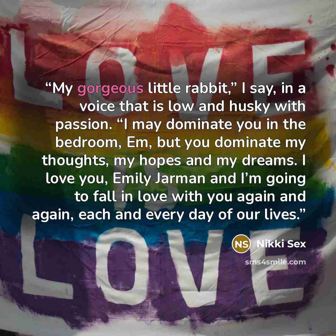 “My gorgeous little rabbit,” I say, in a voice that is low and husky with passion. “I may dominate you in the bedroom, Em, but you dominate my thoughts, my hopes and my dreams. I love you, Emily Jarman and I’m going to fall in love with you again and again, each and every day of our lives.” quote by Nikki Sex
