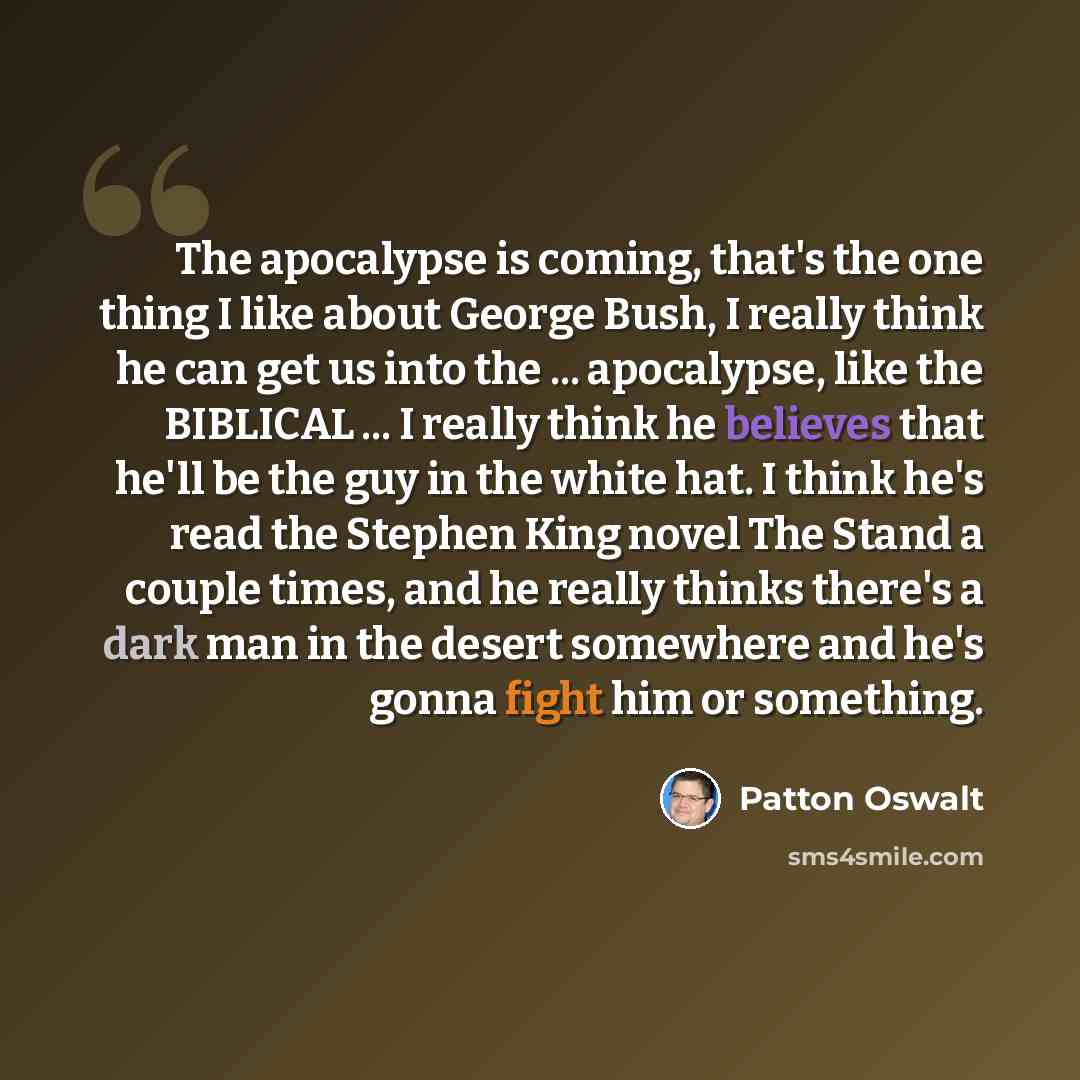 “The apocalypse is coming, that's the one thing I like about George Bush, I really think he can get us into the ... apocalypse, like the BIBLICAL ... I really think he believes that he'll be the guy in the white hat. I think he's read the Stephen King novel The Stand a couple times, and he really…” quote by Patton Oswalt