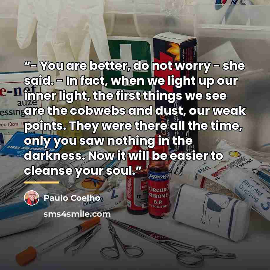 “- You are better, do not worry - she said. - In fact, when we light up our inner light, the first things we see are the cobwebs and dust, our weak points. They were there all the time, only you saw nothing in the darkness. Now it will be easier to cleanse your soul.” quote by Paulo Coelho