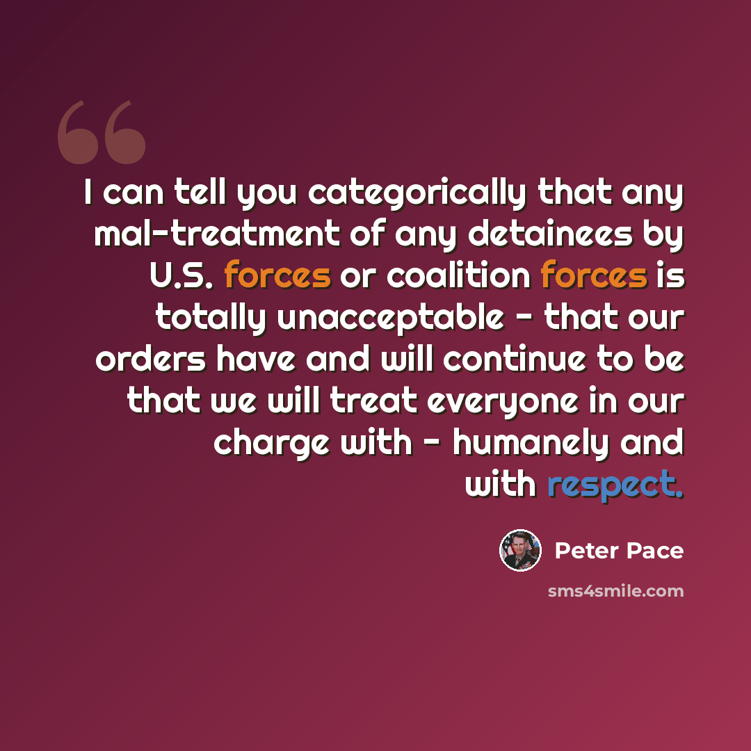 “I can tell you categorically that any mal-treatment of any detainees by U.S. forces or coalition forces is totally unacceptable - that our orders have and will continue to be that we will treat everyone in our charge with - humanely and with respect.” quote by Peter Pace