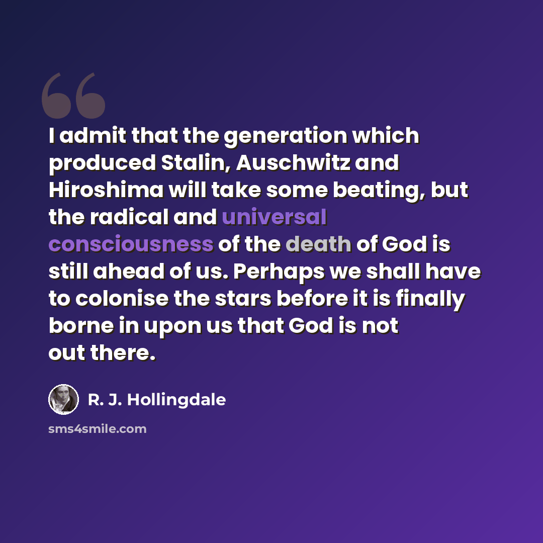 “I admit that the generation which produced Stalin, Auschwitz and Hiroshima will take some beating, but the radical and universal consciousness of the death of God is still ahead of us. Perhaps we shall have to colonise the stars before it is finally borne in upon us that God is not out there.” quote by R. J. Hollingdale