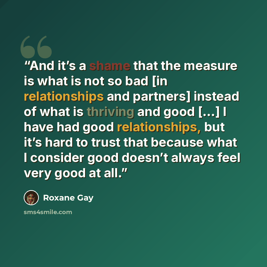 “And it’s a shame that the measure is what is not so bad [in relationships and partners] instead of what is thriving and good […] I have had good relationships, but it’s hard to trust that because what I consider good doesn’t always feel very good at all.” quote by Roxane Gay