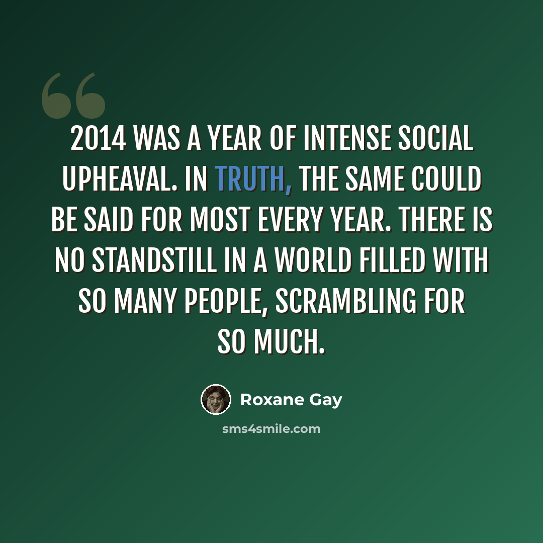 “2014 was a year of intense social upheaval. In truth, the same could be said for most every year. There is no standstill in a world filled with so many people, scrambling for so much.” quote by Roxane Gay