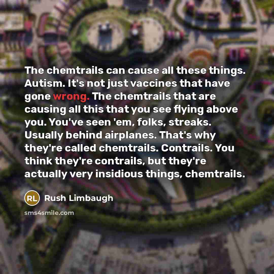 “The chemtrails can cause all these things. Autism. It's not just vaccines that have gone wrong. The chemtrails that are causing all this that you see flying above you. You've seen 'em, folks, streaks. Usually behind airplanes. That's why they're called chemtrails. Contrails. You think they're…” quote by Rush Limbaugh