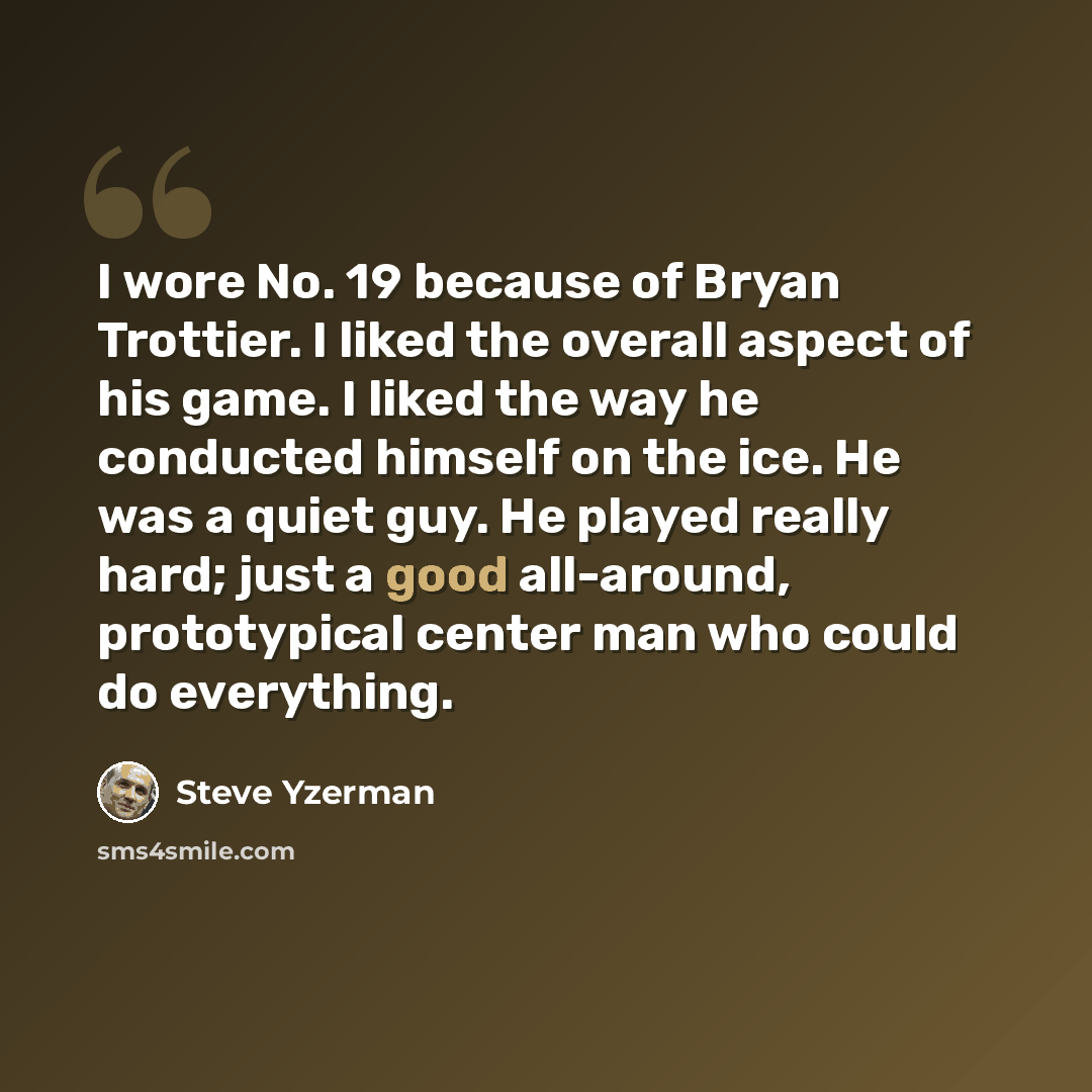 “I wore No. 19 because of Bryan Trottier. I liked the overall aspect of his game. I liked the way he conducted himself on the ice. He was a quiet guy. He played really hard; just a good all-around, prototypical center man who could do everything.” quote by Steve Yzerman