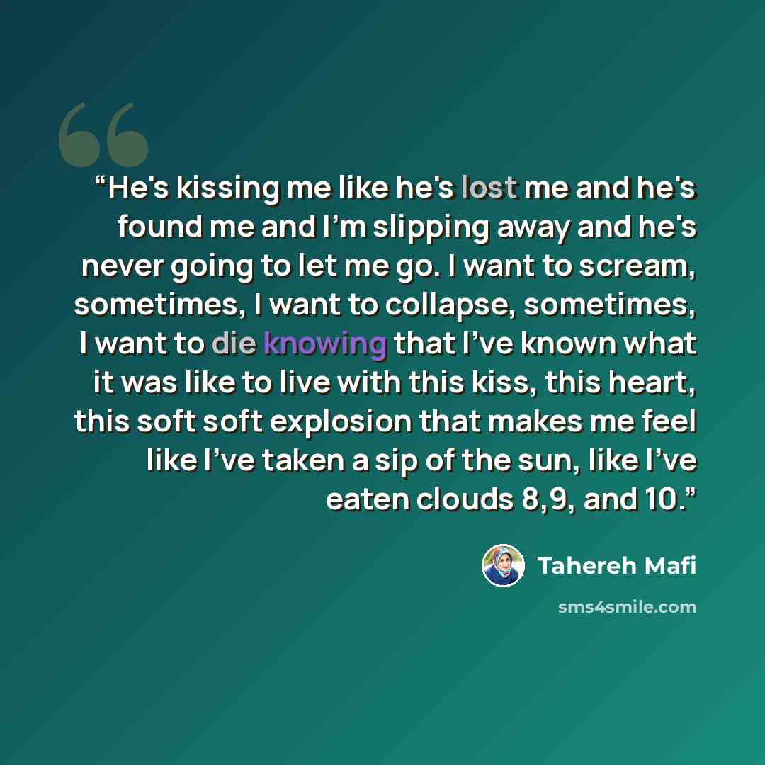 “He's kissing me like he's lost me and he's found me and I'm slipping away and he's never going to let me go. I want to scream, sometimes, I want to collapse, sometimes, I want to die knowing that I've known what it was like to live with this kiss, this heart, this soft soft explosion that makes me…” quote by Tahereh Mafi