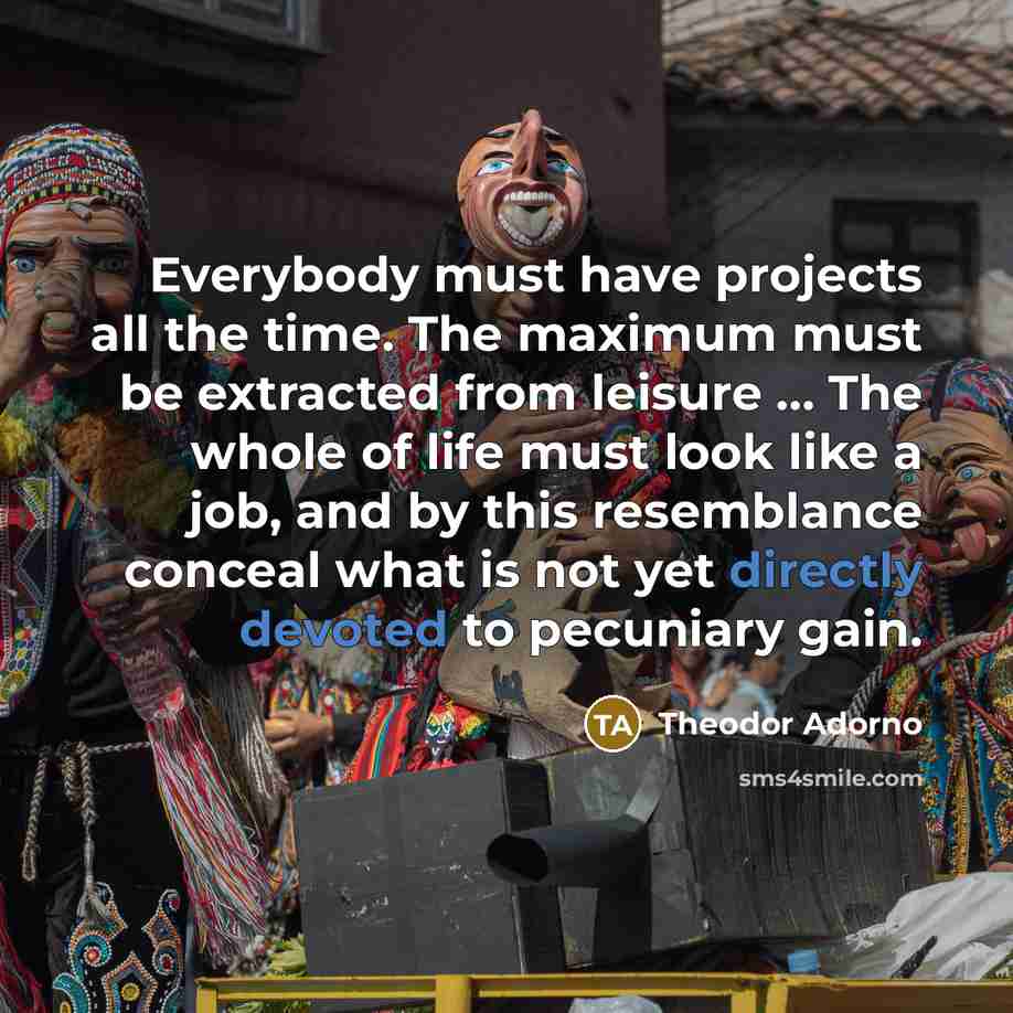 “Everybody must have projects all the time. The maximum must be extracted from leisure ... The whole of life must look like a job, and by this resemblance conceal what is not yet directly devoted to pecuniary gain.” quote by Theodor Adorno