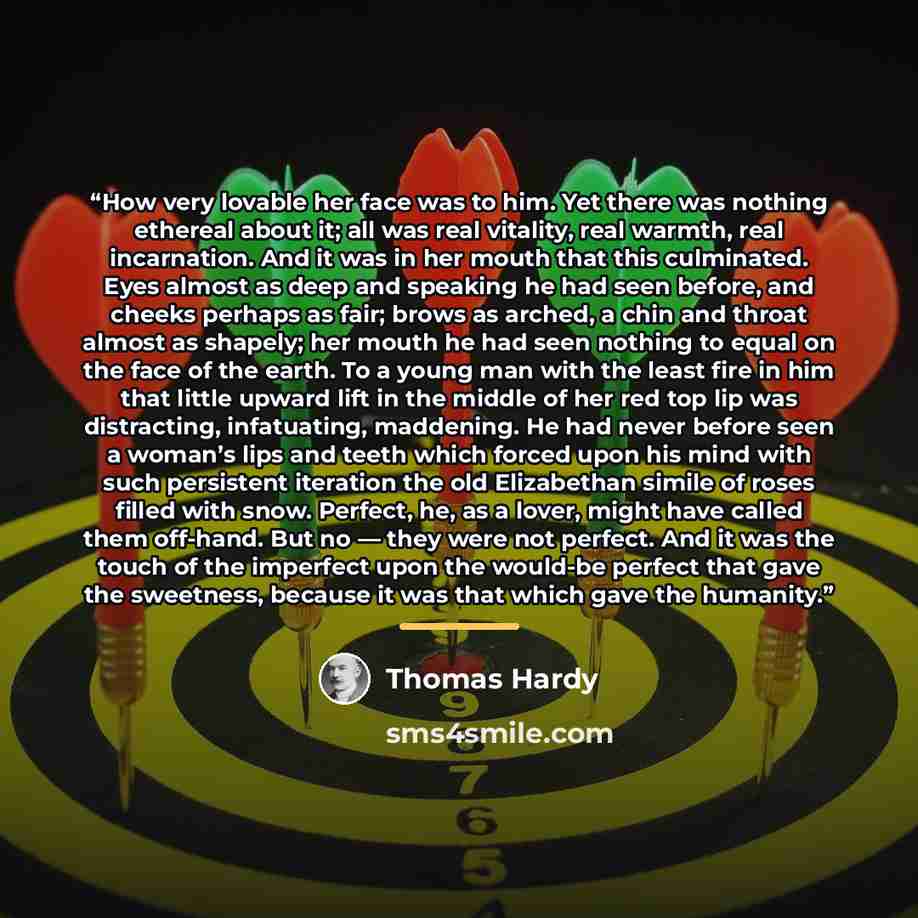 “How very lovable her face was to him. Yet there was nothing ethereal about it; all was real vitality, real warmth, real incarnation. And it was in her mouth that this culminated. Eyes almost as deep and speaking he had seen before, and cheeks perhaps as fair; brows as arched, a chin and throat…” quote by Thomas Hardy