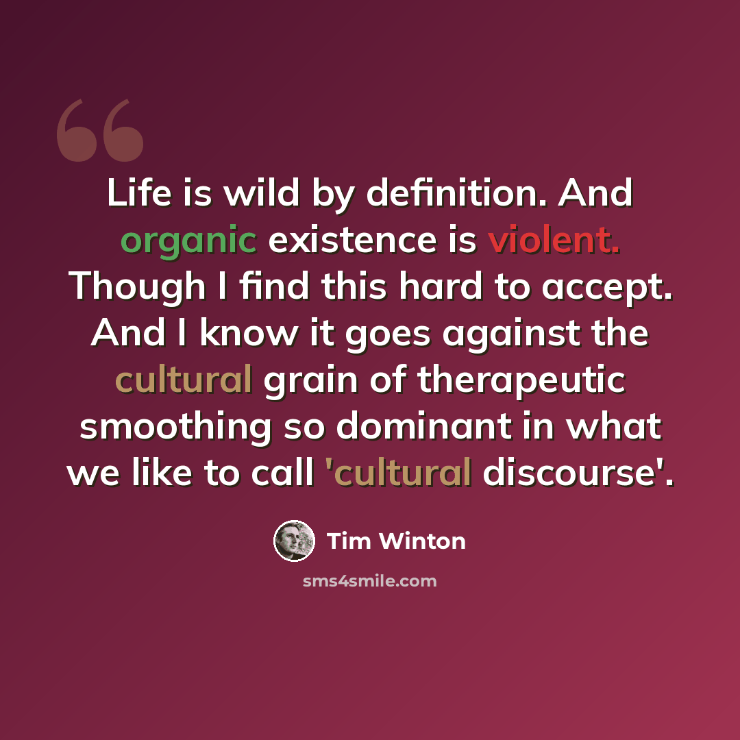 “Life is wild by definition. And organic existence is violent. Though I find this hard to accept. And I know it goes against the cultural grain of therapeutic smoothing so dominant in what we like to call 'cultural discourse'.” quote by Tim Winton