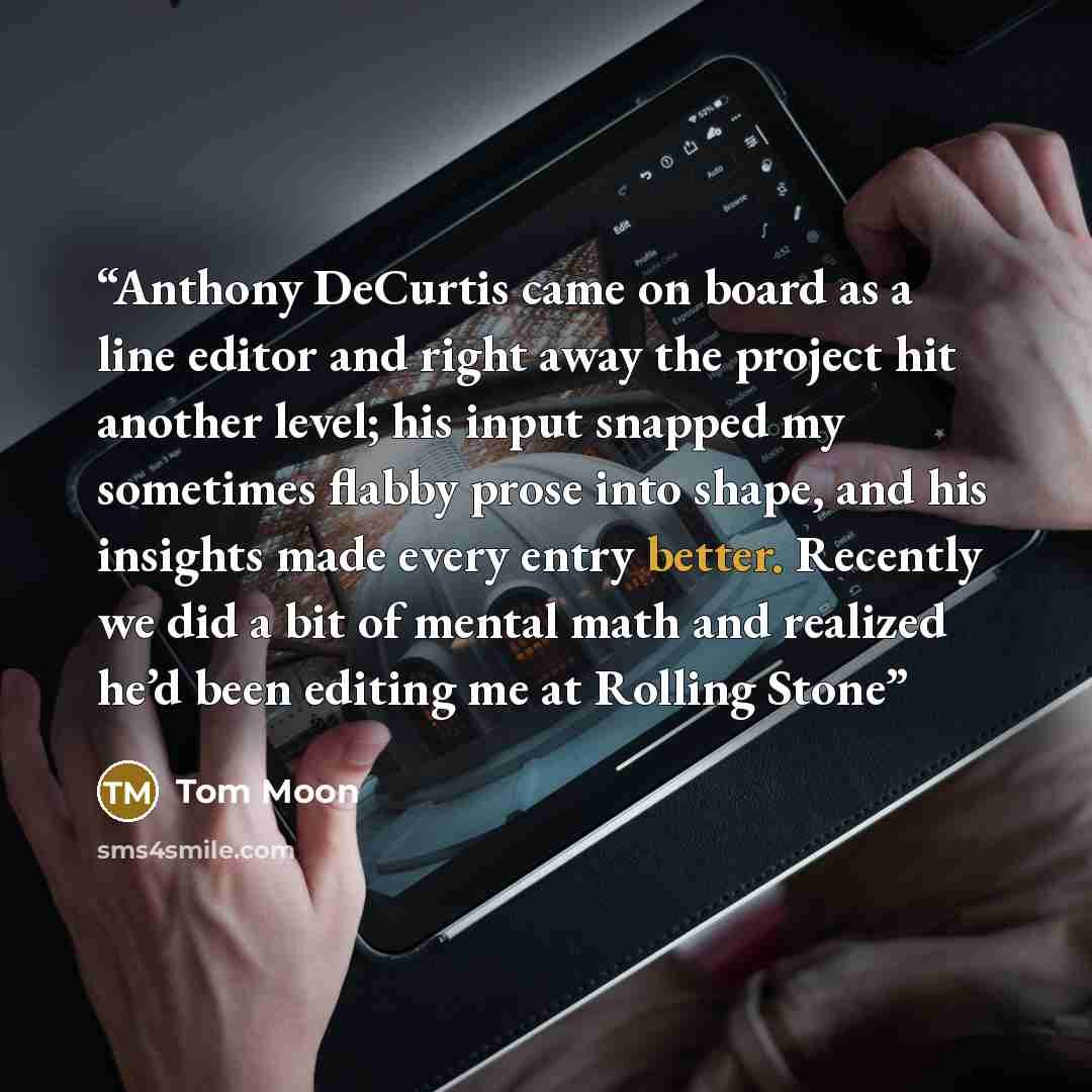 “Anthony DeCurtis came on board as a line editor and right away the project hit another level; his input snapped my sometimes flabby prose into shape, and his insights made every entry better. Recently we did a bit of mental math and realized he’d been editing me at Rolling Stone” quote by Tom Moon