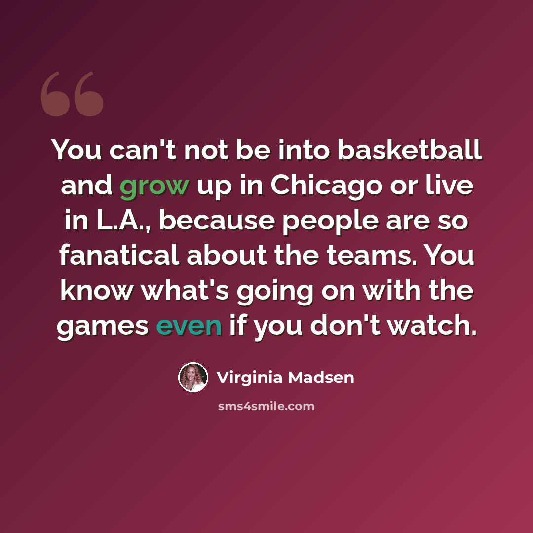 “You can't not be into basketball and grow up in Chicago or live in L.A., because people are so fanatical about the teams. You know what's going on with the games even if you don't watch.” quote by Virginia Madsen