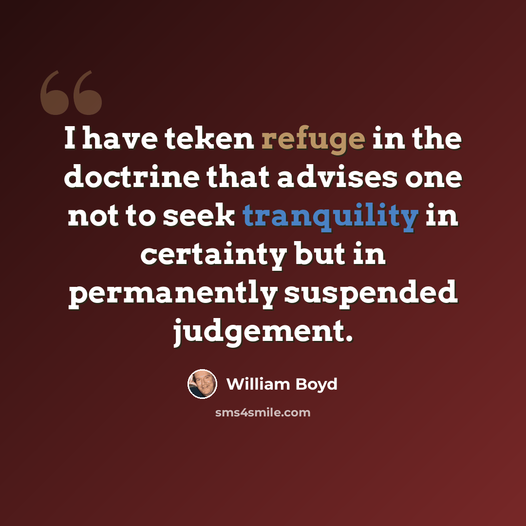“I have teken refuge in the doctrine that advises one not to seek tranquility in certainty but in permanently suspended judgement.” quote by William Boyd