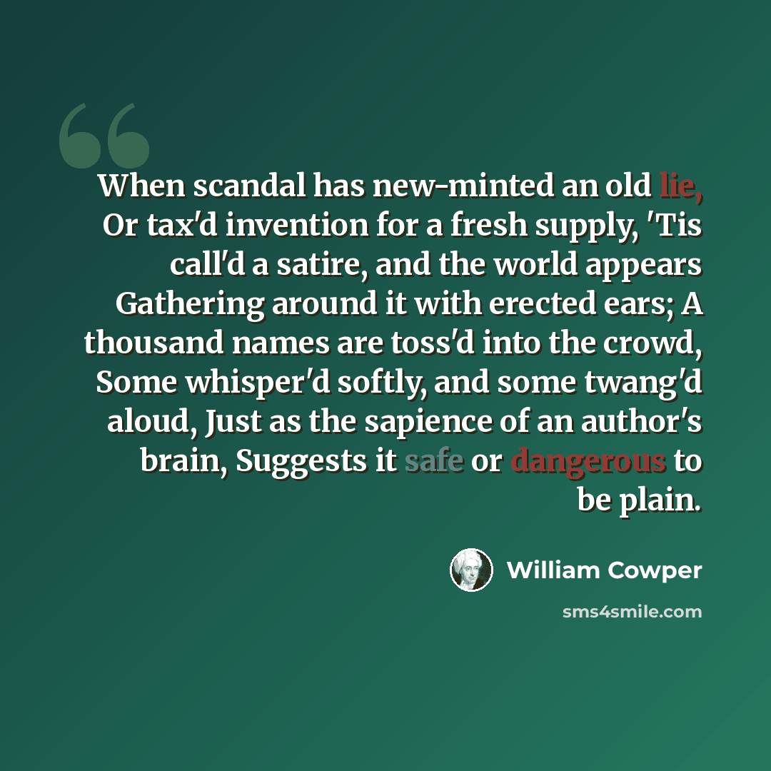 “When scandal has new-minted an old lie, Or tax'd invention for a fresh supply, 'Tis call'd a satire, and the world appears Gathering around it with erected ears; A thousand names are toss'd into the crowd, Some whisper'd softly, and some twang'd aloud, Just as the sapience of an author's brain…” quote by William Cowper