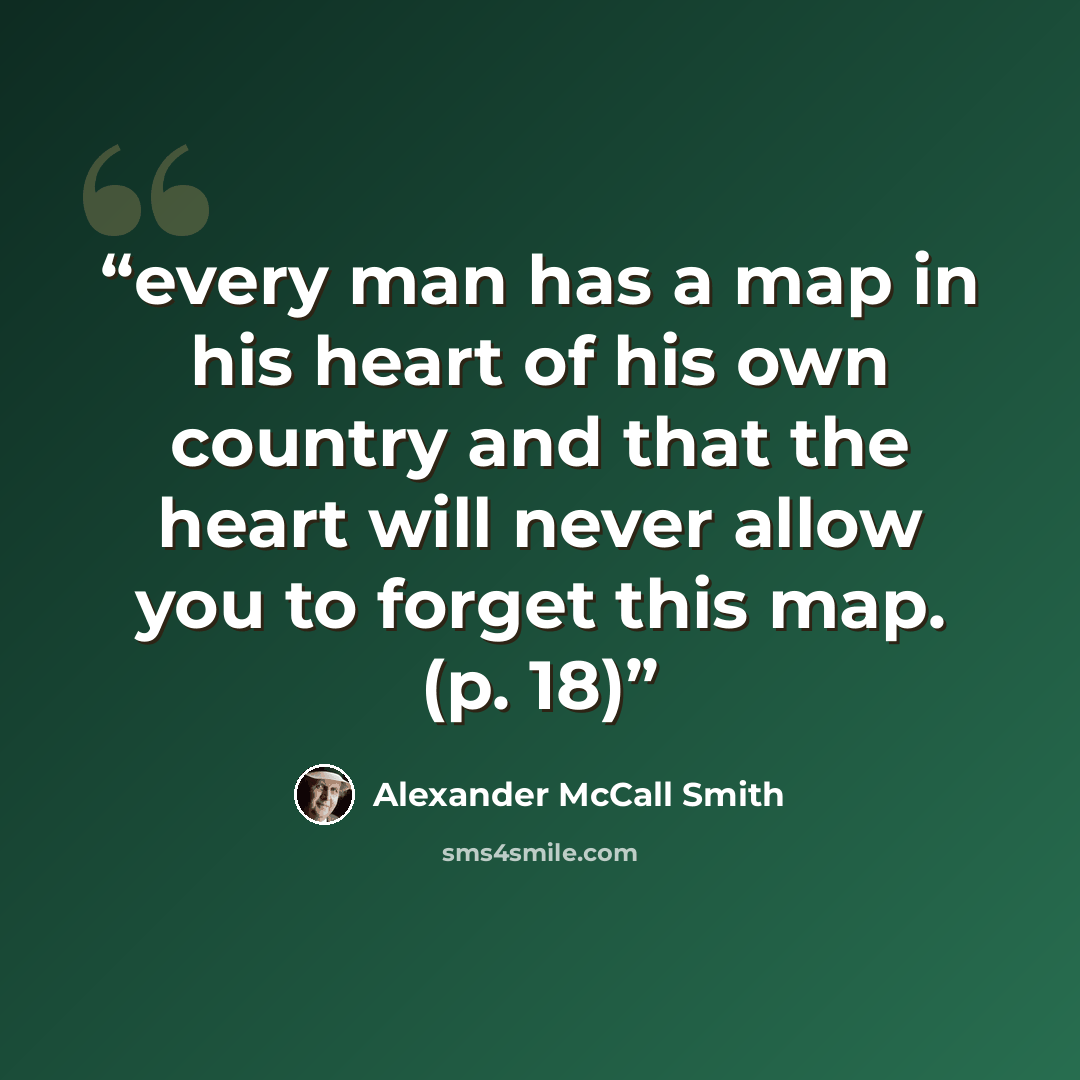 “every man has a map in his heart of his own country and that the heart will never allow you to forget this map. (p. 18)” quote by Alexander McCall Smith