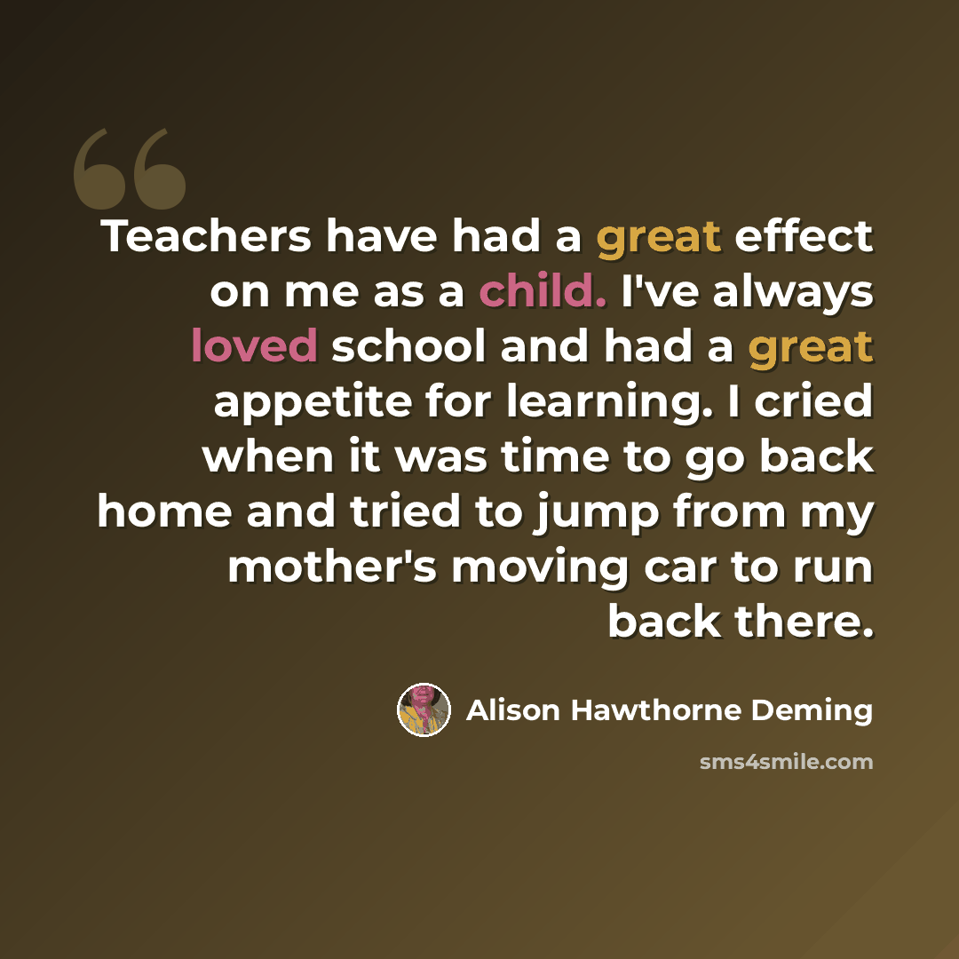 “Teachers have had a great effect on me as a child. I've always loved school and had a great appetite for learning. I cried when it was time to go back home and tried to jump from my mother's moving car to run back there.” quote by Alison Hawthorne Deming