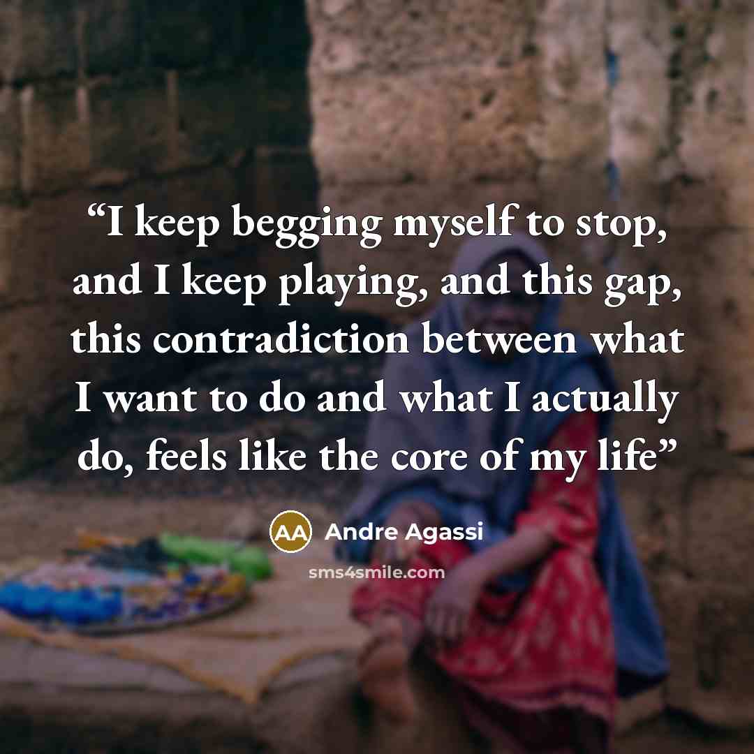 “I keep begging myself to stop, and I keep playing, and this gap, this contradiction between what I want to do and what I actually do, feels like the core of my life” quote by Andre Agassi
