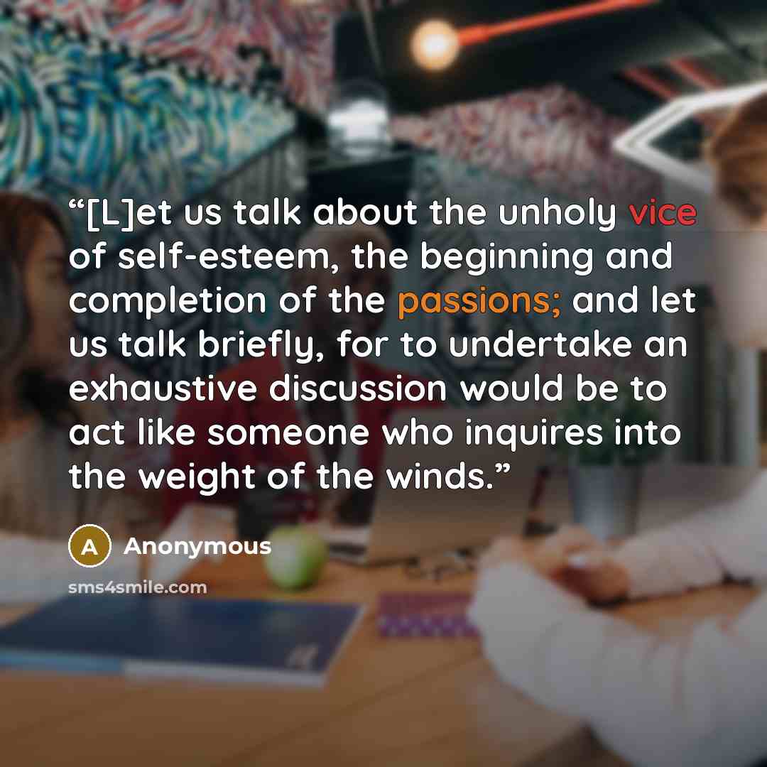 “[L]et us talk about the unholy vice of self-esteem, the beginning and completion of the passions; and let us talk briefly, for to undertake an exhaustive discussion would be to act like someone who inquires into the weight of the winds.” quote by Anonymous