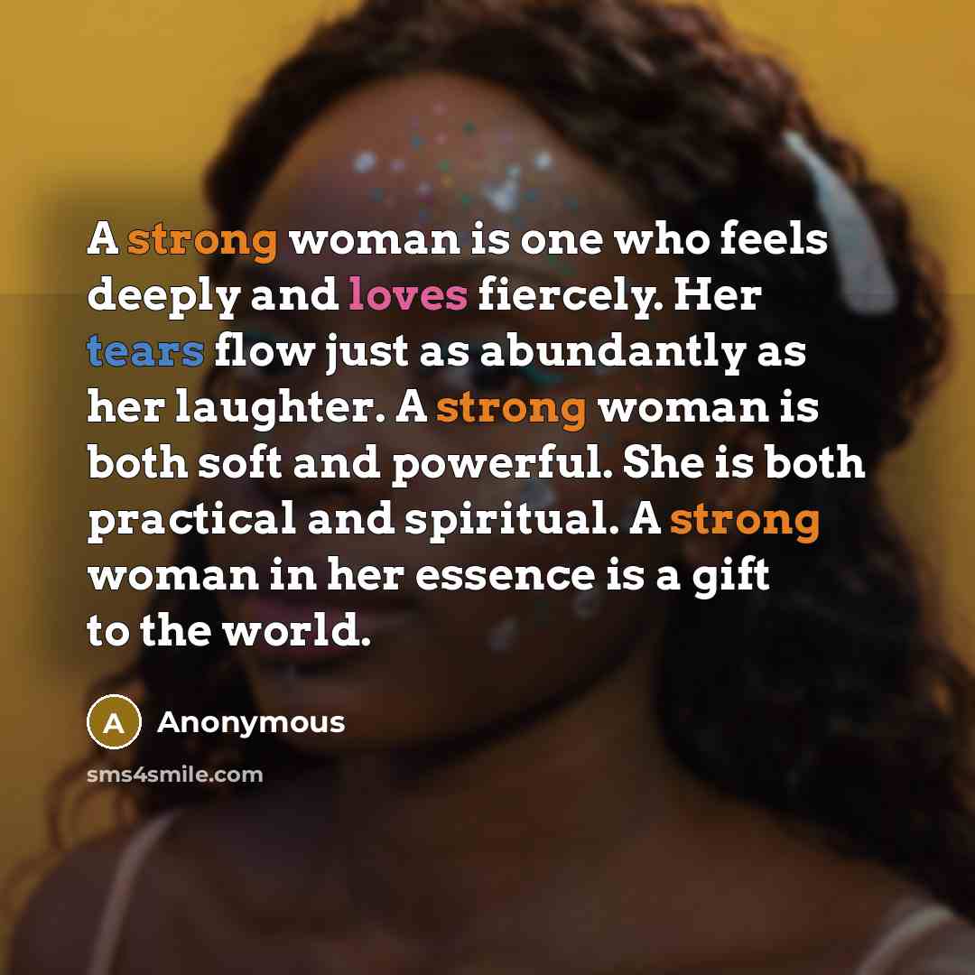 “A strong woman is one who feels deeply and loves fiercely. Her tears flow just as abundantly as her laughter. A strong woman is both soft and powerful. She is both practical and spiritual. A strong woman in her essence is a gift to the world.” quote by Anonymous