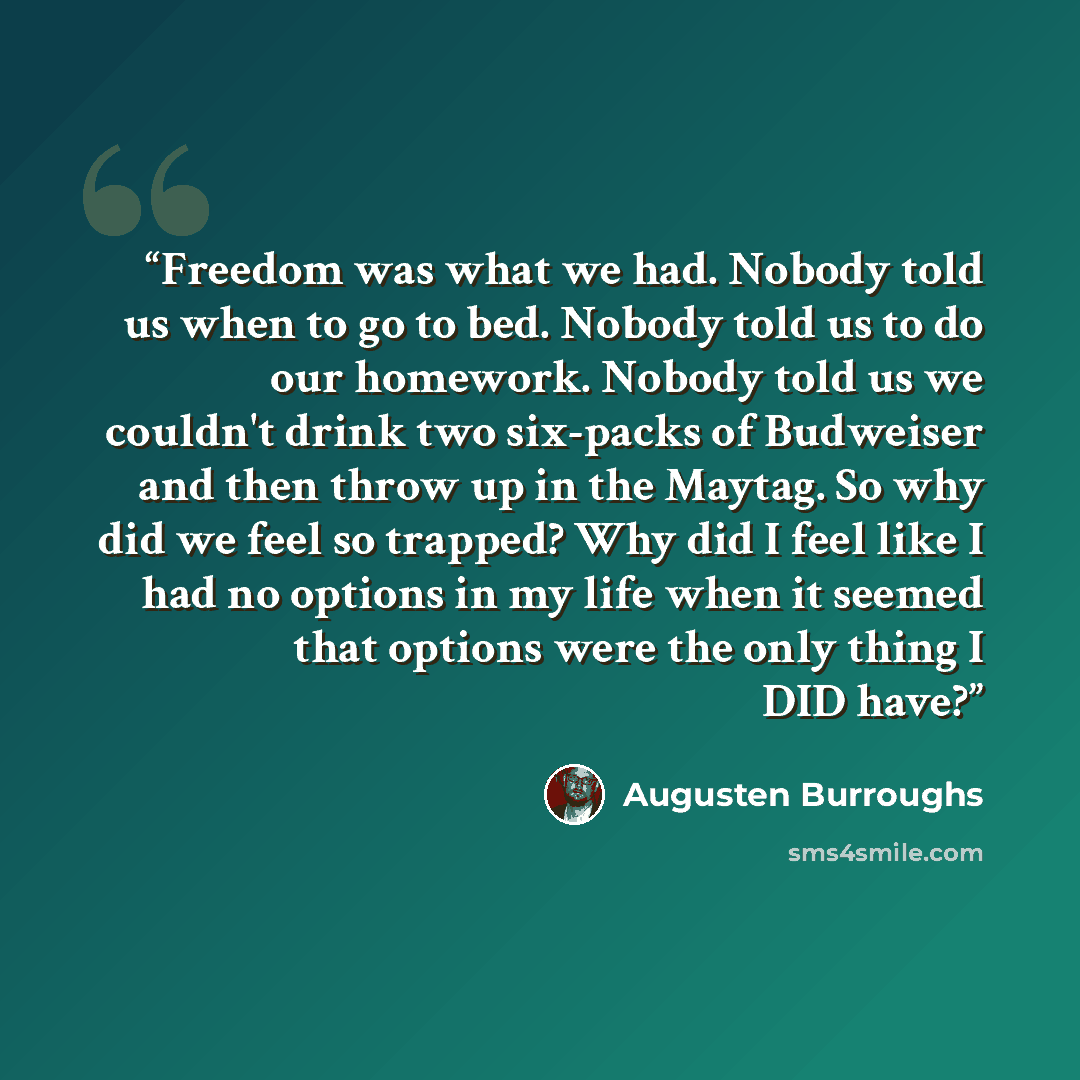 “Freedom was what we had. Nobody told us when to go to bed. Nobody told us to do our homework. Nobody told us we couldn't drink two six-packs of Budweiser and then throw up in the Maytag. So why did we feel so trapped? Why did I feel like I had no options in my life when it seemed that options were…” quote by Augusten Burroughs