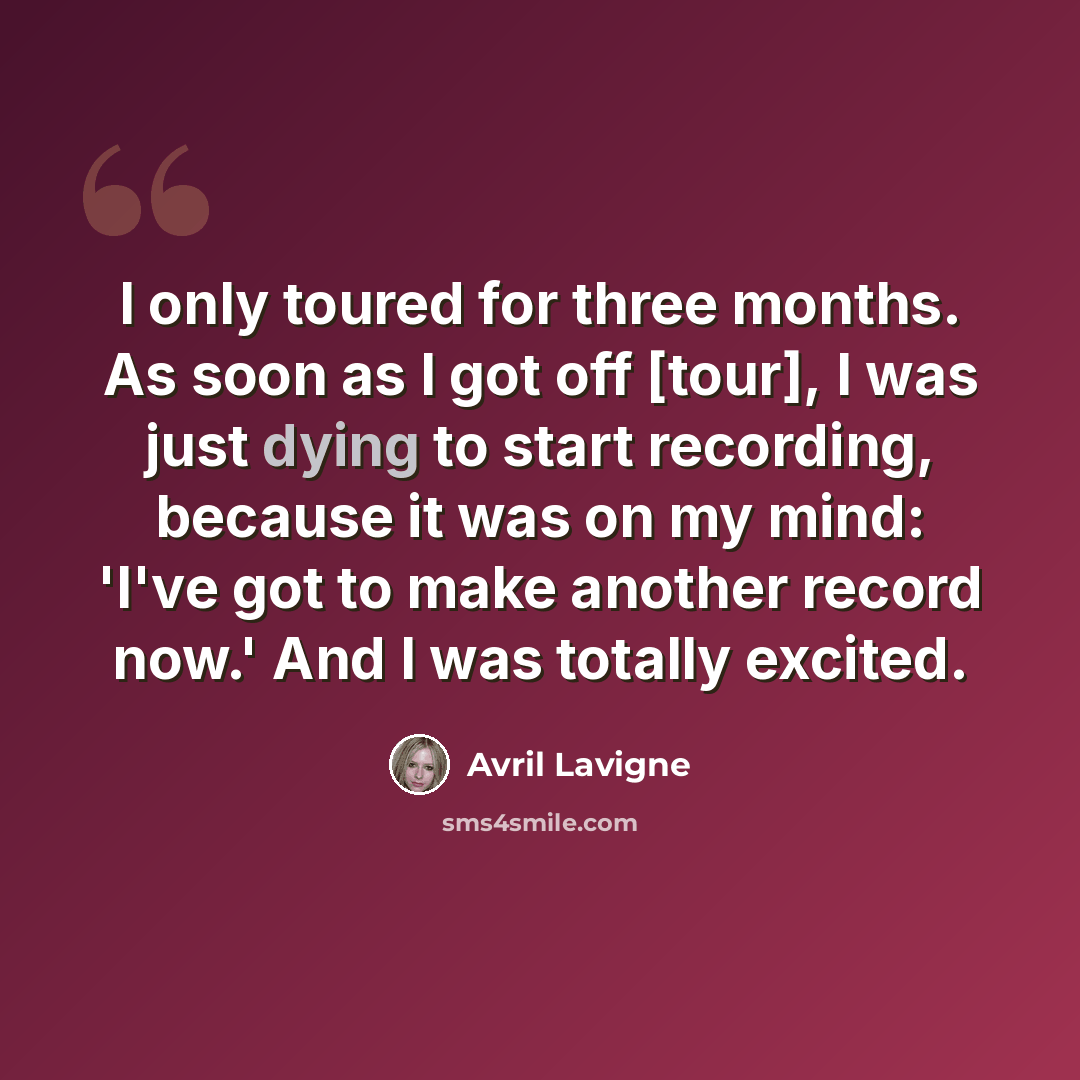 “I only toured for three months. As soon as I got off [tour], I was just dying to start recording, because it was on my mind: 'I've got to make another record now.' And I was totally excited.” quote by Avril Lavigne