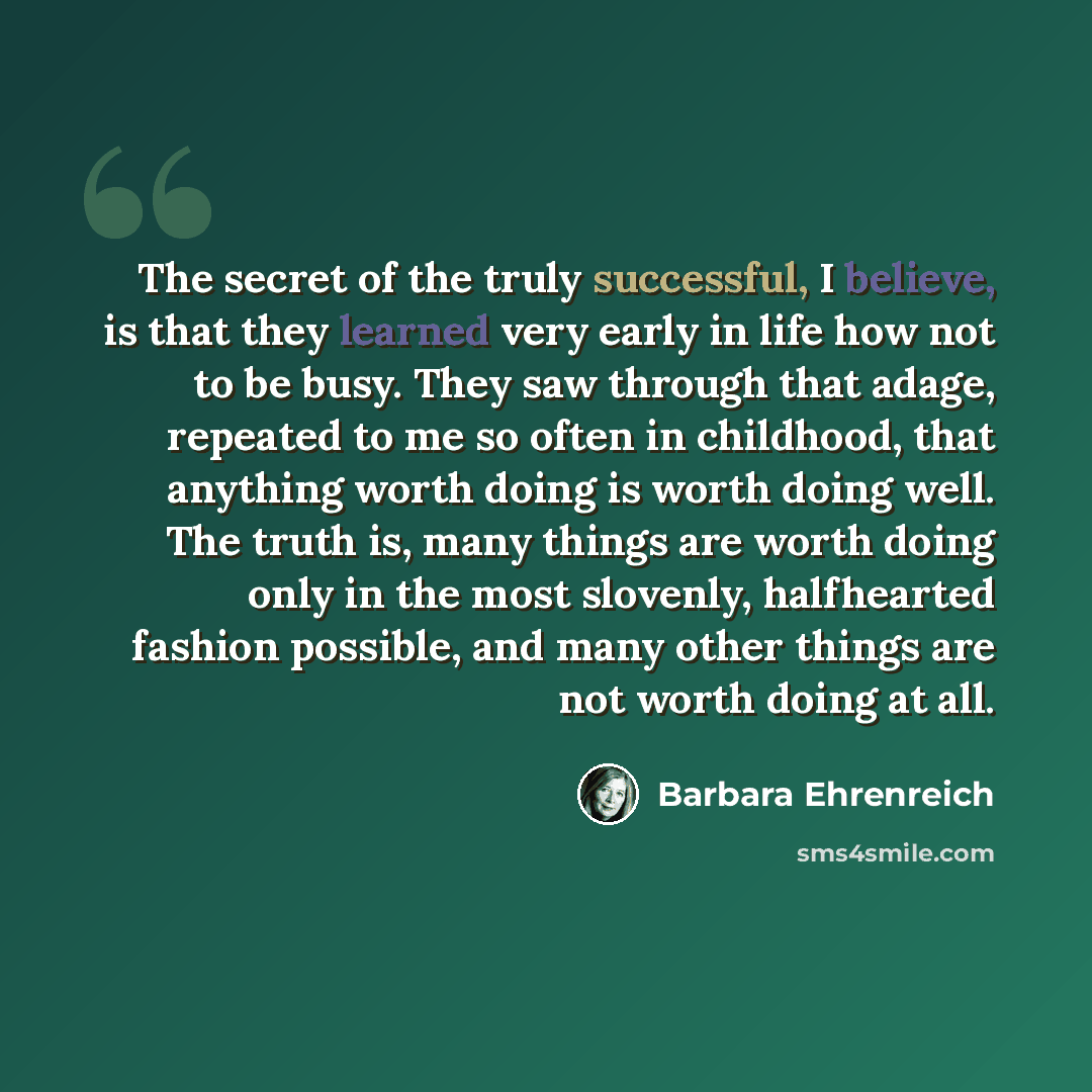 “The secret of the truly successful, I believe, is that they learned very early in life how not to be busy. They saw through that adage, repeated to me so often in childhood, that anything worth doing is worth doing well. The truth is, many things are worth doing only in the most slovenly…” quote by Barbara Ehrenreich