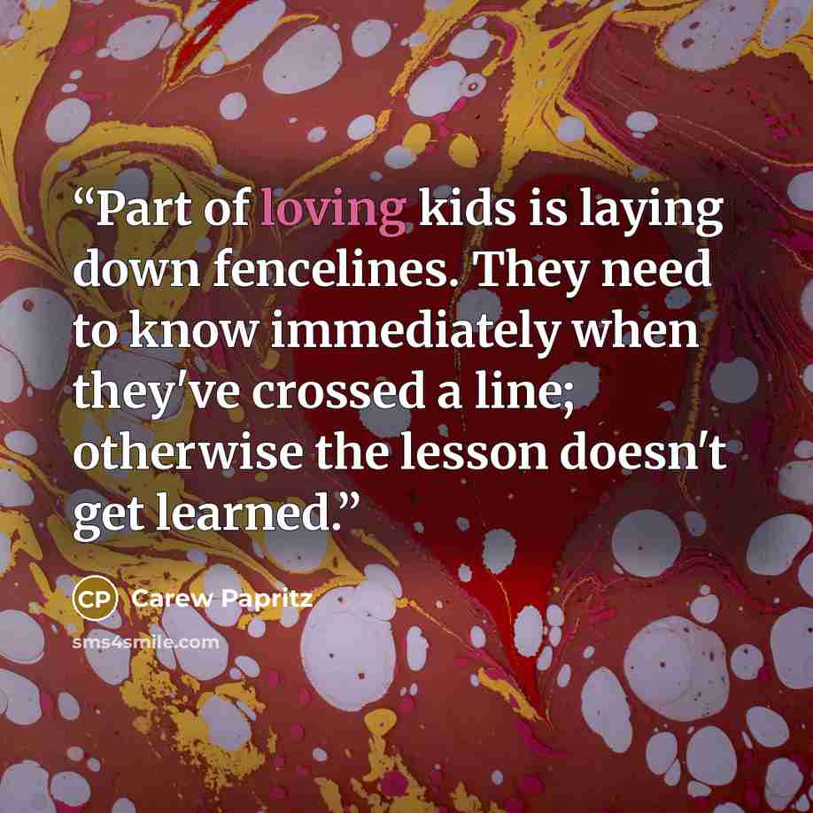 “Part of loving kids is laying down fencelines. They need to know immediately when they've crossed a line; otherwise the lesson doesn't get learned.” quote by Carew Papritz